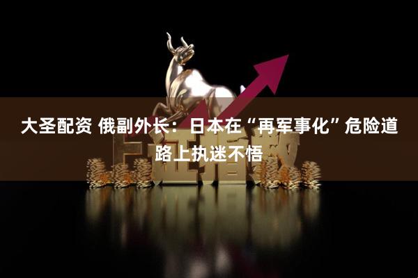 大圣配资 俄副外长：日本在“再军事化”危险道路上执迷不悟