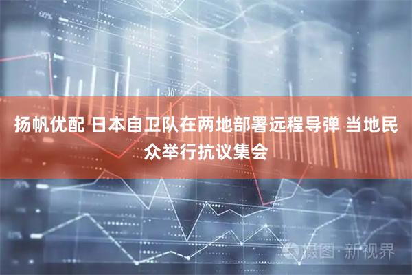 扬帆优配 日本自卫队在两地部署远程导弹 当地民众举行抗议集会