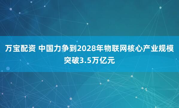 万宝配资 中国力争到2028年物联网核心产业规模突破3.5万亿元