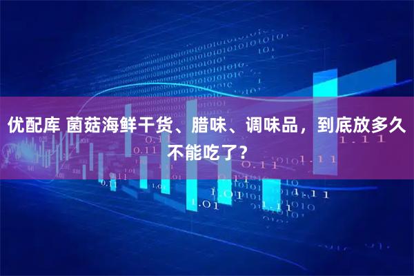 优配库 菌菇海鲜干货、腊味、调味品，到底放多久不能吃了？