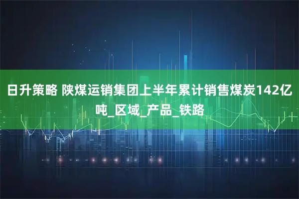 日升策略 陕煤运销集团上半年累计销售煤炭142亿吨_区域_产品_铁路