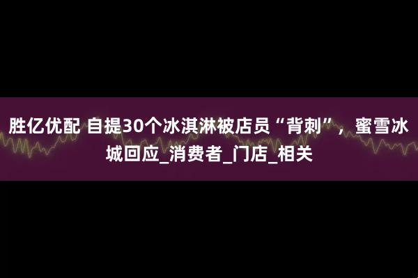 胜亿优配 自提30个冰淇淋被店员“背刺”，蜜雪冰城回应_消费者_门店_相关