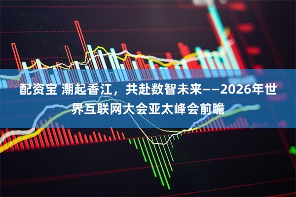 配资宝 潮起香江，共赴数智未来——2026年世界互联网大会亚太峰会前瞻