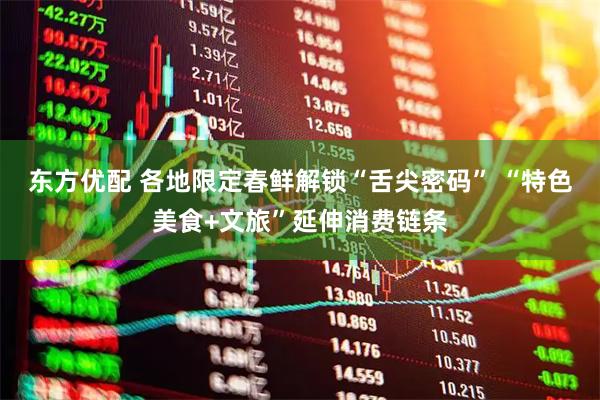 东方优配 各地限定春鲜解锁“舌尖密码” “特色美食+文旅”延伸消费链条