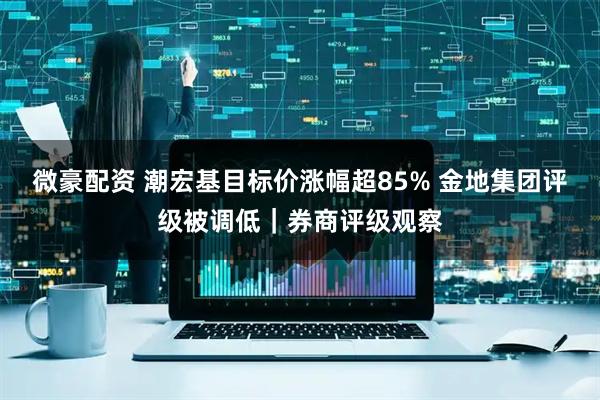 微豪配资 潮宏基目标价涨幅超85% 金地集团评级被调低｜券商评级观察