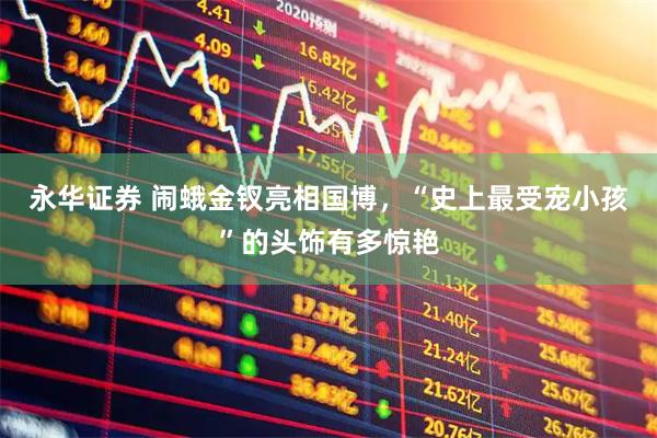 永华证券 闹蛾金钗亮相国博，“史上最受宠小孩”的头饰有多惊艳